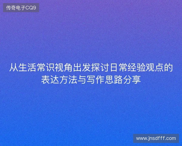 从生活常识视角出发探讨日常经验观点的表达方法与写作思路分享